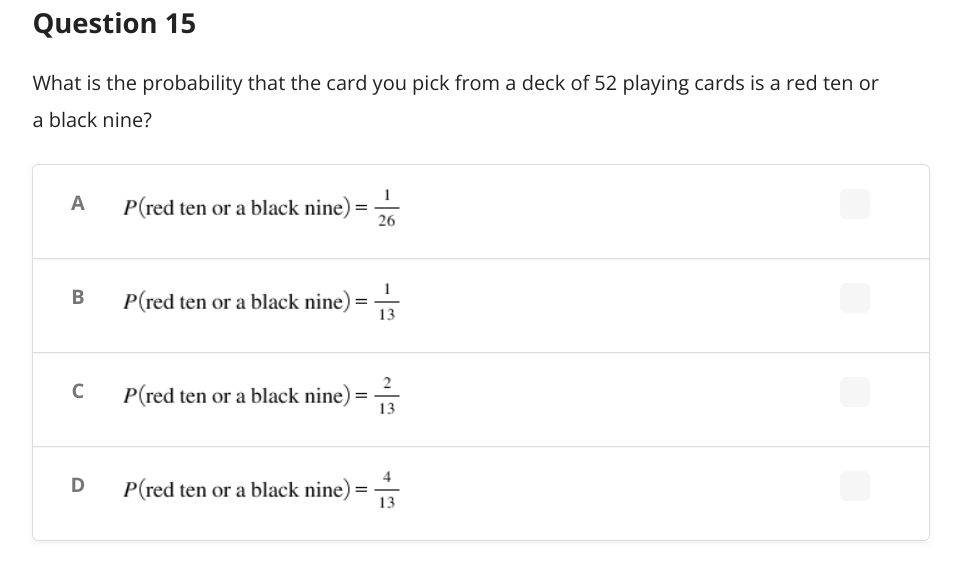 Question 15
What is the probability that the card you pick from a deck of 52 playing cards is a red ten or
a black nine?
A
P(red ten or a black nine)
=
26
P(red ten or a black nine) = 13
C
P(red ten or a black nine) =
D P(red ten or a black nine)
B
13
==
13