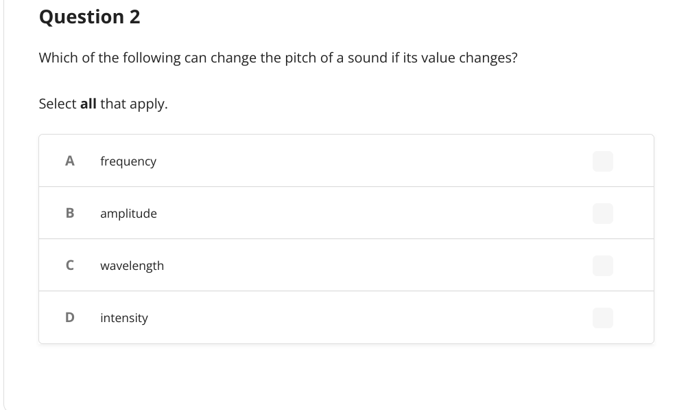 Question 2
Which of the following can change the pitch of a sound if its value changes?
Select all that apply.
A frequency
B
amplitude
с
wavelength
D
intensity