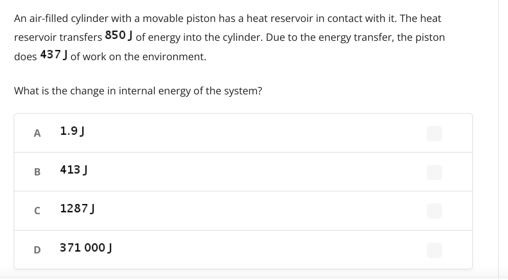 An air-filled cylinder with a movable piston has a heat reservoir in contact with it. The heat
reservoir transfers 850 ) of energy into the cylinder. Due to the energy transfer, the piston
does 437 J of work on the environment.
What is the change in internal energy of the system?
A
1.9J
413 J
1287 J
D
371 000 J
