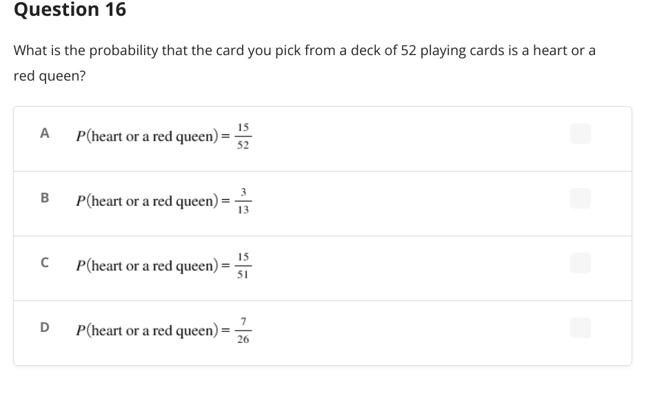 Question 16
What is the probability that the card you pick from a deck of 52 playing cards is a heart or a
red queen?
A
P(heart or a red queen) =
15
52
P(heart or a red queen) =
P(heart or a red queen)
=
P(heart or a red queen)
=
B
C
D
13
15
51
7
26