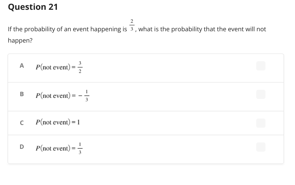 Question 21
If the probability of an event happening is 3, what is the probability that the event will not
happen?
A
P(not event) = 2/
B
P(not event):
=
с
P(not event) = 1
D
P(not event) ==
3