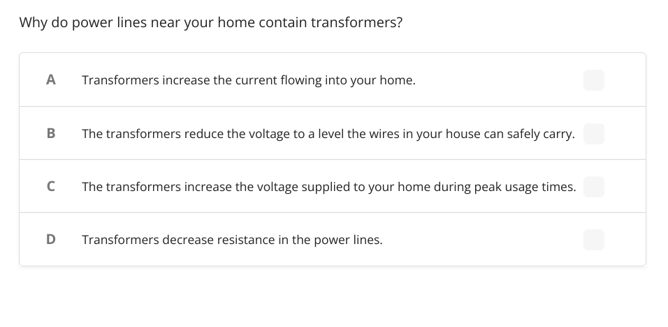 Why do power lines near your home contain transformers?
A
Transformers increase the current flowing into your home.
B
The transformers reduce the voltage to a level the wires in your house can safely carry.
C
The transformers increase the voltage supplied to your home during peak usage times.
D Transformers decrease resistance in the power lines.