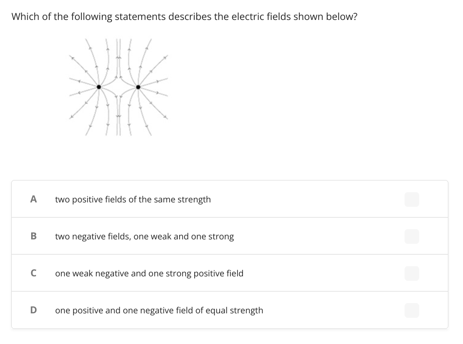 Which of the following statements describes the electric fields shown below?
A
two positive fields of the same strength
B
two negative fields, one weak and one strong
C
one weak negative and one strong positive field
D one positive and one negative field of equal strength