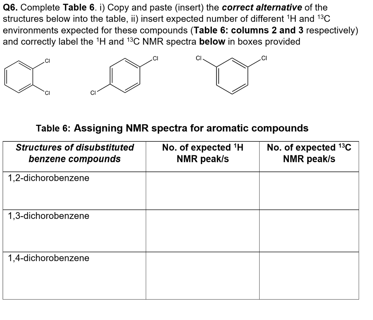 Q6. Complete Table 6. i) Copy and paste (insert) the correct alternative of the
structures below into the table, ii) insert expected number of different ¹H and 1³C
environments expected for these compounds (Table 6: columns 2 and 3 respectively)
and correctly label the ¹H and ¹³C NMR spectra below in boxes provided
.CI
CI
Table 6: Assigning NMR spectra for aromatic
Structures of disubstituted
No. of expected ¹H
NMR peak/s
benzene compounds
1,2-dichorobenzene
1,3-dichorobenzene
.CI
1,4-dichorobenzene
CI
compounds
No. of expected ¹³℃
NMR peak/s