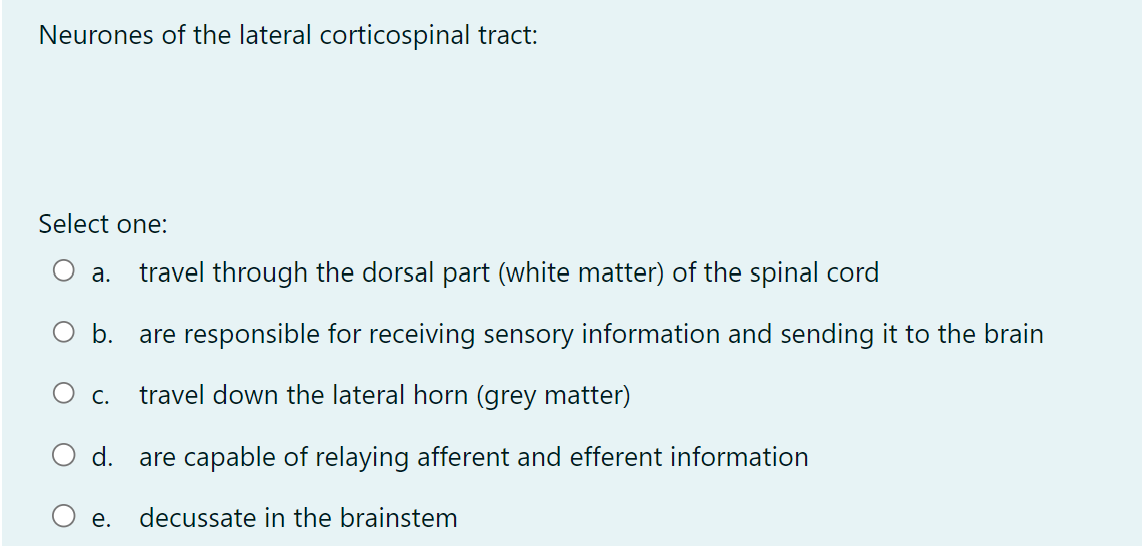 Neurones of the lateral corticospinal tract:
Select one:
a. travel through the dorsal part (white matter) of the spinal cord
b.
are responsible for receiving sensory information and sending it to the brain
travel down the lateral horn (grey matter)
d.
are capable of relaying afferent and efferent information
decussate in the brainstem
C.
e.