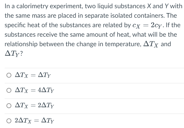 In a calorimetry experiment, two liquid substances X and Y with
the same mass are placed in separate isolated containers. The
specific heat of the substances are related by cx = 2cy. If the
substances receive the same amount of heat, what will be the
relationship between the change in temperature, ATx and
ATy?
Ο ΔΤΧ
ATy
Ο ΔΤΧ
4ΔΤΥ
Ο ΔΤ 2ΔΤΥ
2ATY
Ο 2ΔΤ ΔΤΥ
