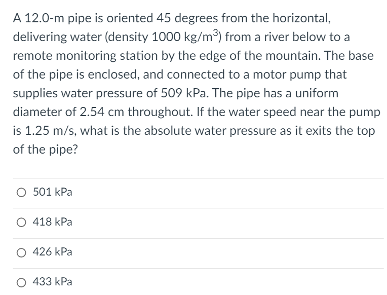A 12.0-m pipe is oriented 45 degrees from the horizontal,
delivering water (density 1000 kg/m³) from a river below to a
remote monitoring station by the edge of the mountain. The base
of the pipe is enclosed, and connected to a motor pump that
supplies water pressure of 509 kPa. The pipe has a uniform
diameter of 2.54 cm throughout. If the water speed near the pump
is 1.25 m/s, what is the absolute water pressure as it exits the top
of the pipe?
O 501 kPa
O 418 kPa
O 426 kPa
О 433 kPa
