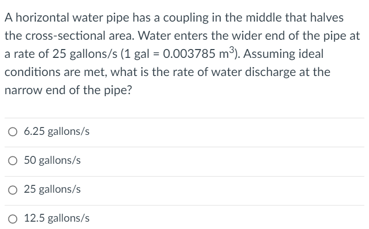 A horizontal water pipe has a coupling in the middle that halves
the cross-sectional area. Water enters the wider end of the pipe at
a rate of 25 gallons/s (1 gal = 0.003785 m³). Assuming ideal
conditions are met, what is the rate of water discharge at the
narrow end of the pipe?
O 6.25 gallons/s
O 50 gallons/s
O 25 gallons/s
O 12.5 gallons/s
