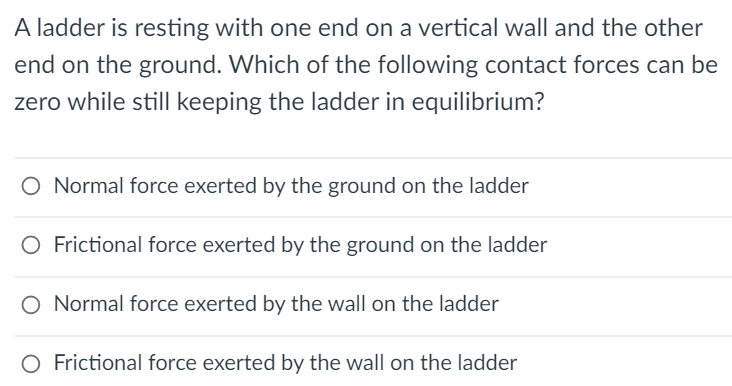 A ladder is resting with one end on a vertical wall and the other
end on the ground. Which of the following contact forces can be
zero while still keeping the ladder in equilibrium?
O Normal force exerted by the ground on the ladder
O Frictional force exerted by the ground on the ladder
Normal force exerted by the wall on the ladder
O Frictional force exerted by the wall on the ladder
