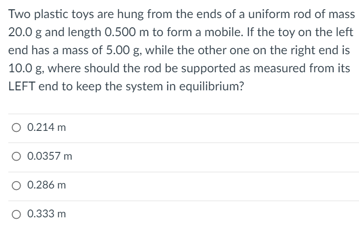 Two plastic toys are hung from the ends of a uniform rod of mass
20.0 g and length 0.500 m to form a mobile. If the toy on the left
end has a mass of 5.00 g, while the other one on the right end is
10.0 g, where should the rod be supported as measured from its
LEFT end to keep the system in equilibrium?
O 0.214 m
O 0.0357 m
O 0.286 m
O 0.333 m
