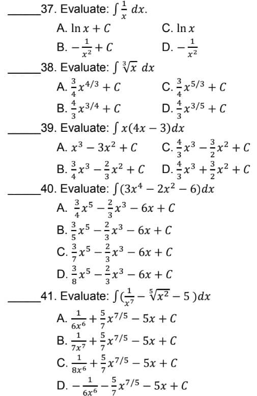37. Evaluate: f/dx.
A. In x + C
C. In x
B. - + C
1
x²
D. - 17/12
x²
38. Evaluate: √x dx
A. 2x4/3 + C
C. -x5/3 + C
B. x3/4 + C
D. + x³/5 + C
3
39. Evaluate: fx(4x - 3)dx
A. x³ 3x² + C
C.3x³²x² + C
-x
-
3
B. ³x³x²+CD.x²³ + x² + C
40. Evaluate: f(3x4 - 2x² - 6)dx
2
A. ³x5-x³-6x + C
3
B. x5-x³ - 6x + C
C. ³x53x³ - 6x + C
2
D. ²x5 −3x³ - 6x + C
8
41. Evaluate: -√x² – 5 )dx
A.16+ ²x7/5-5x + C
6x6
B. +=x²
7x7/5-5x + C
7x7
C.+x7/5-5x + C
8x6
D.--x7/5-5x
+ C
6x6
7
