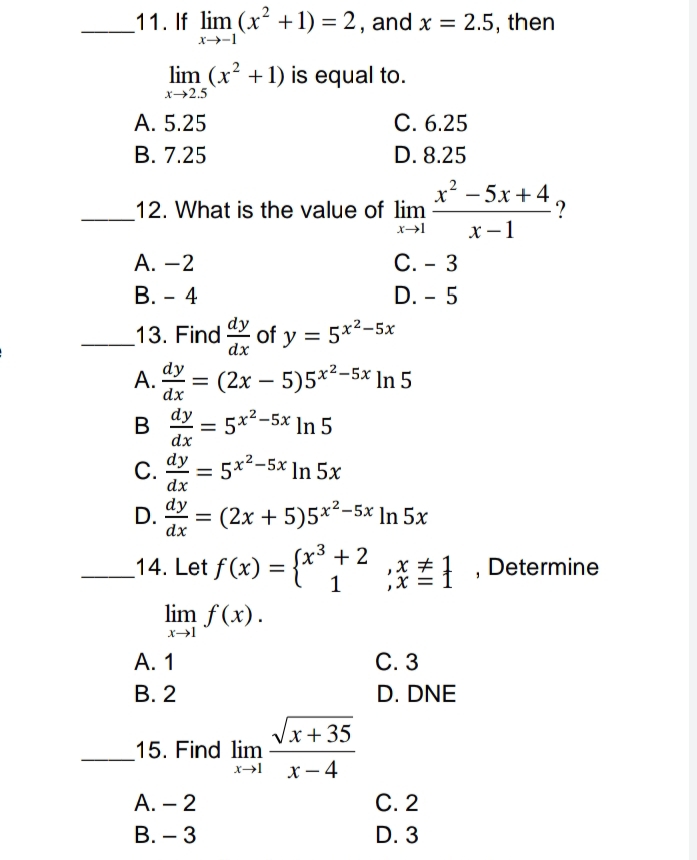 _11. If lim (x² +1) = 2, and x = 2.5, then
lim (x² + 1) is equal to.
x→2.5
A. 5.25
C. 6.25
B. 7.25
D. 8.25
x² −5x+4?
12. What is the value of lim
x→l
x-1
A. -2
C. 3
B. 4
D. - 5
-
13. Find of y = 5x²-5x
dx
A. = (2x - 5)5x²-5x In 5
dy
dx
dy
B
5x²-5x In 5
=
dx
dy
C. =
= 5x²-5x In 5x
dx
D.
dy = (2x + 5)5x²-5x In 5x
dx
_14. Let ƒ(x) = {x³ + 2
; * # 1
1
lim f(x).
x→l
I---x
A. 1
B. 2
15. Find lim
X→l
A. - 2
B. 3
√x+35
x-4
C. 3
D. DNE
C. 2
D. 3
Determine