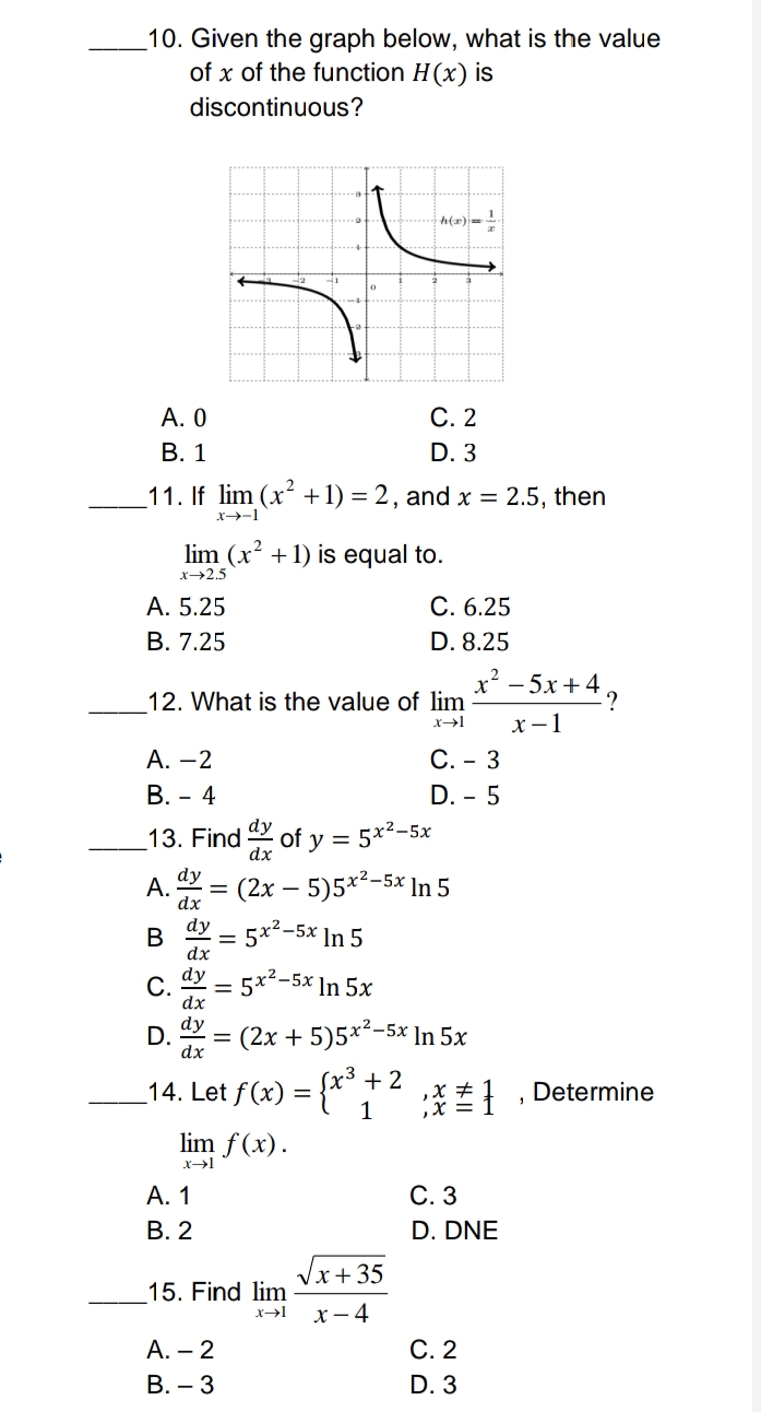 10. Given the graph below, what is the value
of x of the function H(x) is
discontinuous?
h(x) = 1
A. 0
C. 2
B. 1
D. 3
_11. If lim (x² +1)=2, and x = 2.5, then
x-→-1
lim (x² + 1) is equal to.
x->2.5
A. 5.25
C. 6.25
B. 7.25
D. 8.25
x² −5x +49
12. What is the value of lim
x→l
x-1
A. -2
C. - 3
B. - 4
D. - 5
13. Find of y = 5x²–5x
dx
dy
A.
(2x - 5)5x²-5x In 5
dx
dy
B
-5x In 5
= 5
dx
C.
dy = 5x²-5x In 5x
dx
dy
D.
(2x + 5)5x²-5x In 5x
dx
x³ + 2
_14. Let ƒ(x) = {x³ ;
1
lim f(x).
x→1
A. 1
B. 2
15. Find lim
A. - 2
B. - 3
√x+35
x→l x-4
;*, Determine
C. 3
D. DNE
C. 2
D. 3