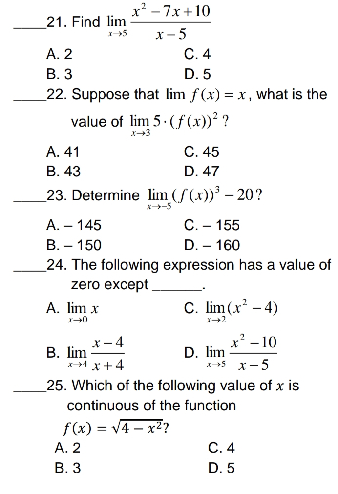 x² - 7x+10
21. Find lim
x→5
x-5
A. 2
C. 4
B. 3
D. 5
22. Suppose that lim f(x) = x, what is the
value of lim 5. (f(x))² ?
x→3
A. 41
C. 45
B. 43
D. 47
23. Determine lim (f(x))³-20?
x-→-5
A. - 145
C. - 155
B. - 150
D. - 160
24. The following expression has a value of
zero except
A. lim x
C. lim (x² - 4)
x →0
x-2
2
X- 4
x² -10
B. lim
D. lim
x→4 x +4
x → 5
x-5
25. Which of the following value of x is
continuous of the function
f(x)=√4x²?
A. 2
C. 4
B. 3
D. 5