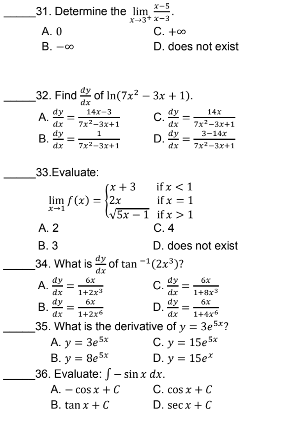 x-5
x+3+x-3
31. Determine the lim
A. 0
B. -00
32. Find of In(7x² − 3x + 1).
dx
dy
14x-3
A. =
dx
C. =
7x²-3x+1
dy
1
B. =
dx
D. =
7x²-3x+1
33.Evaluate:
lim f(x) = 2x
x→1
C. +∞
D. does not exist
14x
dx 7x²-3x+1
dy 3-14x
dx 7x²-3x+1
(x + 3
√5x1
A. 2
B. 3
34. What is of tan −¹(2x³)?
dx
dy
6x
A. =
dy
C.
dx
1+2x3
dx
dy
6x
B. =
D. =
dy
dx
1+2x6
dx
35. What is the derivative of y =
A. y = 3e5x
B. y = 8e5x
36. Evaluate: - sin x dx.
A. - cos x + C
B. tan x + C
if x < 1
if x = 1
ifx > 1
C. 4
D. does not exist
6x
1+8x3
6x
1+476
3e5x?
C. y = 15e5x
D. y = 15e*
C. cos x + C
D. secx + C