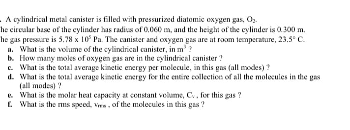 . A cylindrical metal canister is filled with pressurized diatomic oxygen gas, O2.
he circular base of the cylinder has radius of 0.060 m, and the height of the cylinder is 0.300 m.
he gas pressure is 5.78 x 10° Pa. The canister and oxygen gas are at room temperature, 23.5° C.
a. What is the volume of the cylindrical canister, in m' ?
b. How many moles of oxygen gas are in the cylindrical canister ?
c. What is the total average kinetic energy per molecule, in this gas (all modes) ?
d. What is the total average kinetic energy for the entire collection of all the molecules in the gas
(all modes) ?
e. What is the molar heat capacity at constant volume, Cy, for this gas ?
f. What is the rms speed, Vms , of the molecules in this gas ?
