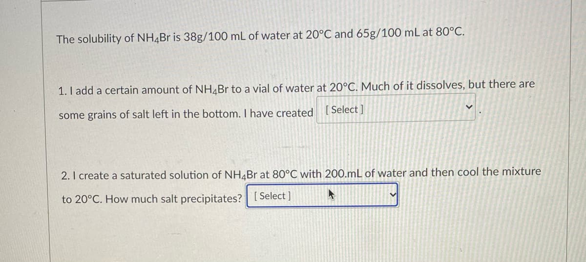 The solubility of NH4Br is 38g/100 mL of water at 20°C and 65g/100 mL at 80°C.
1. I add a certain amount of NH¼Br to a vial of water at 20°C. Much of it dissolves, but there are
[ Select ]
some grains of salt left in the bottom. I have created
2. I create a saturated solution of NH¼Br at 80°C with 200.mL of water and then cool the mixture
to 20°C. How much salt precipitates? [ Select ]
