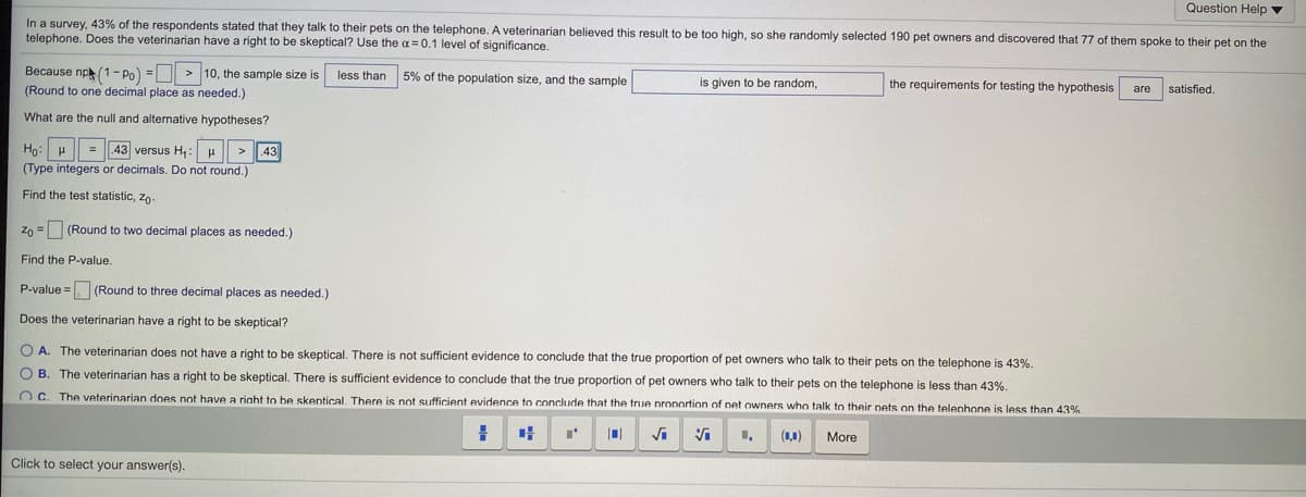 Question Help v
In a survey, 43% of the respondents stated that they talk to their pets on the telephone. A veterinarian believed this result to be too high, so she randomly selected 190 pet owners and discovered that 77 of them spoke to their pet on the
telephone. Does the veterinarian have a right to be skeptical? Use the a = 0.1 level of significance.
Because np(1- Po) = > 10, the sample size is
less than 5% of the population size, and the sample
(Round to one decimal place as needed.)
is given to be random,
the requirements for testing the hypothesis
are
satisfied.
What are the null and alternative hypotheses?
Ho: H = 43 versus H,: u > 43
(Type integers or decimals. Do not round.)
Find the test statistic, zo-
Zo = (Round to two decimal places as needed.)
Find the P-value.
P-value = (Round to three decimal places as needed.)
Does the veterinarian have a right to be skeptical?
O A. The veterinarian does not have a right to be skeptical. There is not sufficient evidence to conclude that the true proportion of pet owners who talk to their pets on the telephone is 43%.
O B. The veterinarian has a right to be skeptical. There is sufficient evidence to conclude that the true proportion of pet owners who talk to their pets on the telephone is less than 43%.
O C. The veterinarian does not have a riaht to be skentical. There is not sufficient evidence to conclude that the true pronortion of net owners who talk to their nets on the telenhone is less than 43%
Vi
(1,1)
More
Click to select your answer(s).
