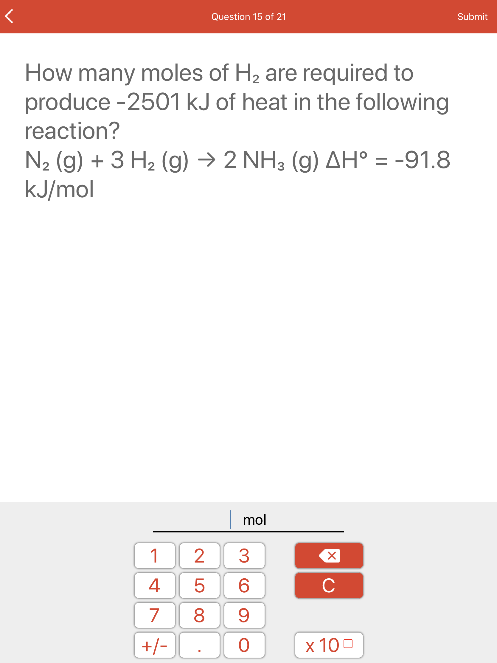 How many moles of H2 are required to
produce -2501 kJ of heat in the following
reaction?
N2 (g) + 3 H2 (g) → 2 NH3 (g) AH° = -91.8
kJ/mol
