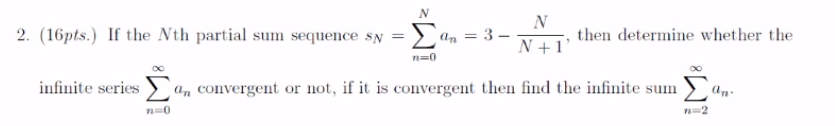 Σ
N
2 an = 3 –
2. (16pts.) If the Nth partial sum sequence sy
then determine whether the
N +1'
n=0
infinite series
an convergent or not, if it is convergent then find the infinite sum
an.
n=0
n=2
W!
||
