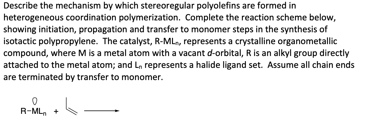 Describe the mechanism by which stereoregular polyolefins are formed in
heterogeneous coordination polymerization. Complete the reaction scheme below,
showing initiation, propagation and transfer to monomer steps in the synthesis of
isotactic polypropylene. The catalyst, R-MLn, represents a crystalline organometallic
compound, where M is a metal atom with a vacant d-orbital, R is an alkyl group directly
attached to the metal atom; and Ln represents a halide ligand set. Assume all chain ends
are terminated by transfer to monomer.
R-MLn +
