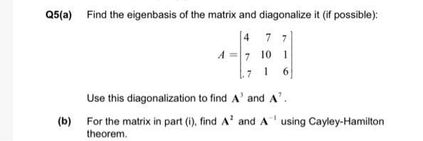 Q5(a) Find the eigenbasis of the matrix and diagonalize it (if possible):
[4 7 7
A =7 10 1
.7
6
Use this diagonalization to find A' and A'.
(b) For the matrix in part (i), find A' and A using Cayley-Hamilton
theorem.
