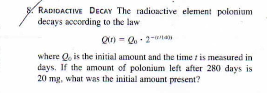 RADIOACTIVE DECAY The radioactive element polonium
decays according to the law
Q(t) = Qo· 2-140)
%3D
where Qo is the initial amount and the time t is measured in
days. If the amount of polonium left after 280 days is
20 mg, what was the initial amount present?
