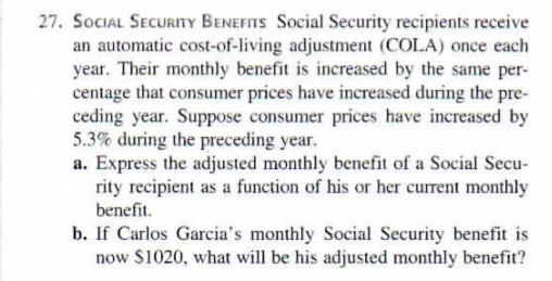 27. SOCIAL SECURITY BENEFITS Social Security recipients receive
an automatic cost-of-living adjustment (COLA) once each
year. Their monthly benefit is increased by the same per-
centage that consumer prices have increased during the pre-
ceding year. Suppose consumer prices have increased by
5.3% during the preceding year.
a. Express the adjusted monthly benefit of a Social Secu-
rity recipient as a function of his or her current monthly
benefit.
b. If Carlos Garcia's monthly Social Security benefit is
now $1020, what will be his adjusted monthly benefit?
