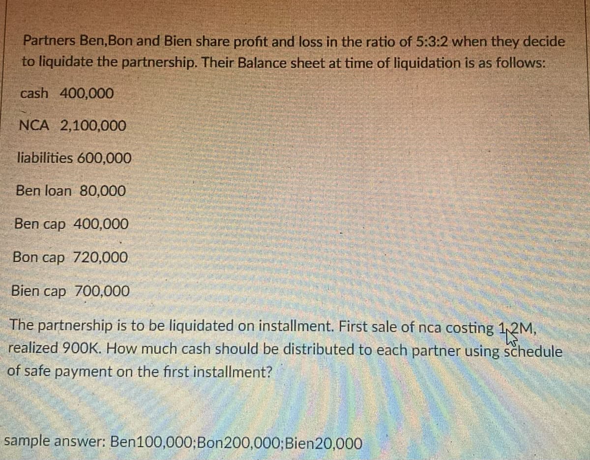 Partners Ben,Bon and Bien share profit and loss in the ratio of 5:3:2 when they decide
to liquidate the partnership. Their Balance sheet at time of liquidation is as follows:
cash 400,000
NCA 2,100,000
liabilities 600,000
Ben loan 80,000
Ben cap 400,000
Bon cap 720,000
Bien cap 700,000
The partnership is to be liquidated on installment. First sale of nca costing 1,2M,
realized 900K. How much cash should be distributed to each partner using schedule
of safe payment on the first installment?
sample answer: Ben100,000;Bon200,000;Bien20,000
