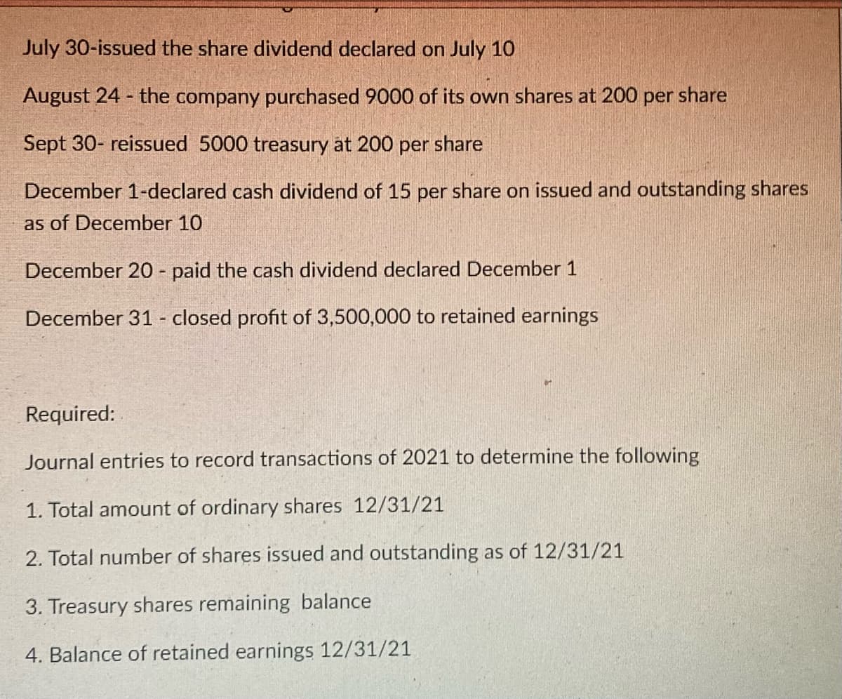 July 30-issued the share dividend declared on July 10
August 24 - the company purchased 9000 of its own shares at 200 per share
Sept 30- reissued 5000 treasury at 200 per share
December 1-declared cash dividend of 15 per share on issued and outstanding shares
as of December 10
December 20 - paid the cash dividend declared December 1
December 31 - closed profit of 3,500,000 to retained earnings
Required:
Journal entries to record transactions of 2021 to determine the following
1. Total amount of ordinary shares 12/31/21
2. Total number of shares issued and outstanding as of 12/31/21
3. Treasury shares remaining balance
4. Balance of retained earnings 12/31/21
