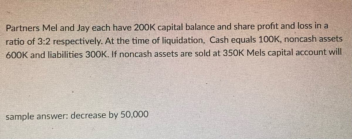 Partners Mel and Jay each have 200K capital balance and share profit and loss in a
ratio of 3:2 respectively. At the time of liquidation, Cash equals 100K, noncash assets
600K and liabilities 300K. If noncash assets are sold at 350K Mels capital account will
sample answer: decrease by 50,000
