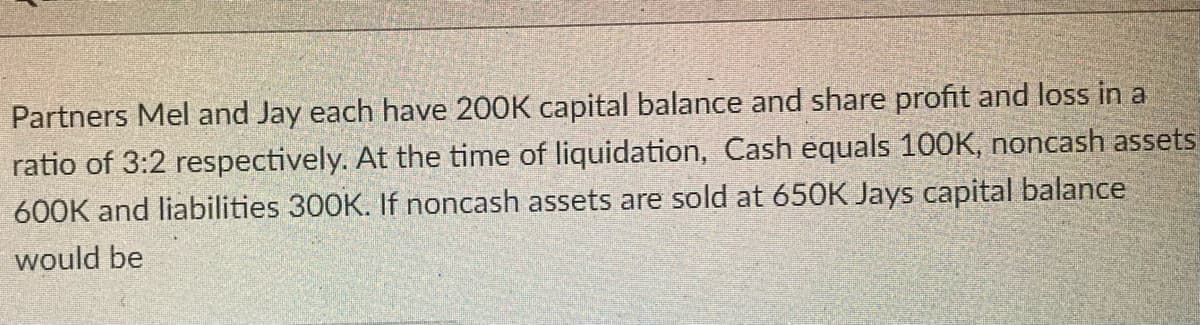 Partners Mel and Jay each have 200K capital balance and share profit and loss in a
ratio of 3:2 respectively. At the time of liquidation, Cash equals 100K, noncash assets
600K and liabilities 300K. If noncash assets are sold at 650K Jays capital balance
would be
