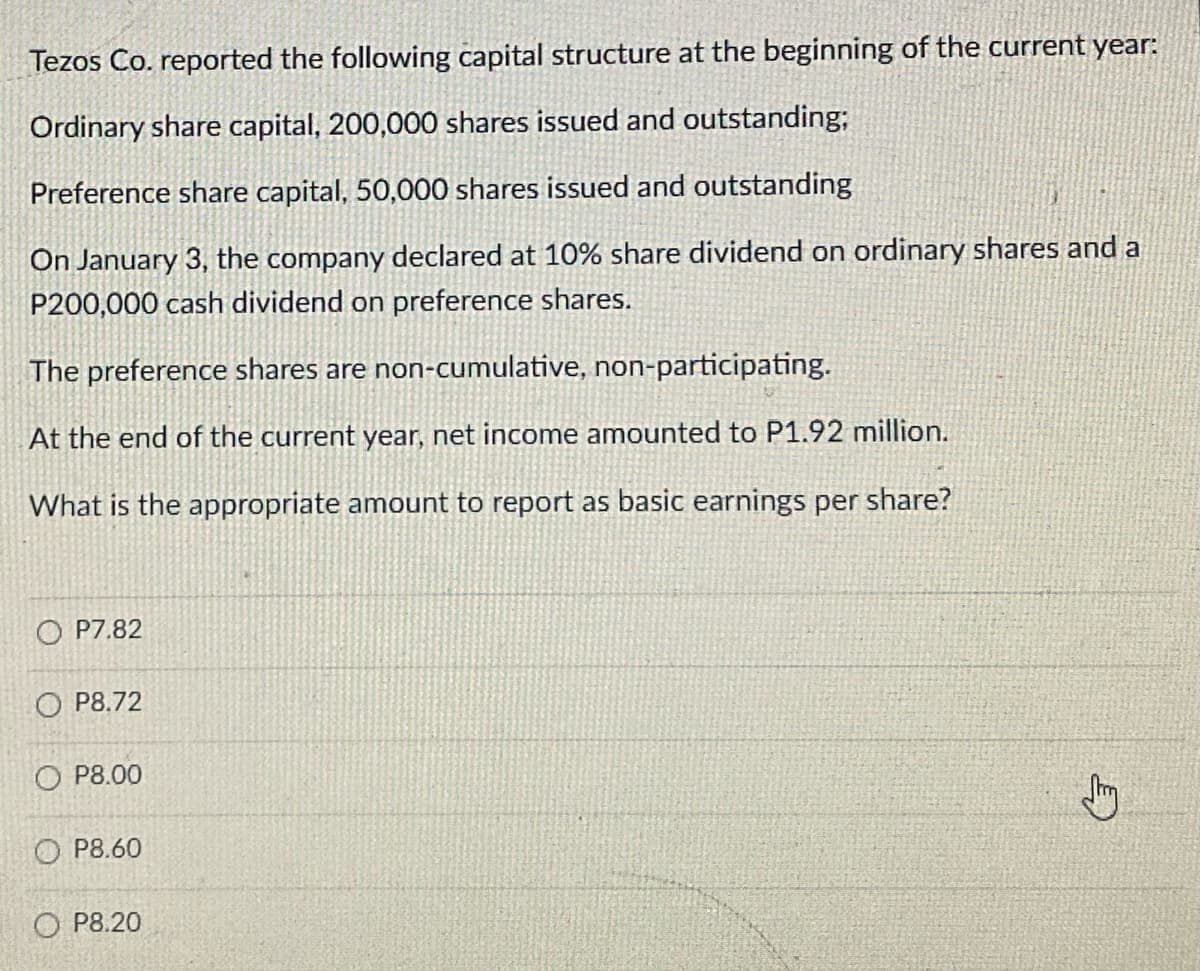 Tezos Co. reported the following capital structure at the beginning of the current year:
Ordinary share capital, 200,000 shares issued and outstanding;
Preference share capital, 50,000 shares issued and outstanding
On January 3, the company declared at 10% share dividend on ordinary shares and a
P200,000 cash dividend on preference shares.
The preference shares are non-cumulative, non-participating.
At the end of the current year, net income amounted to P1.92 million.
What is the appropriate amount to report as basic earnings per share?
O P7.82
O P8.72
O P8.00
O P8.60
O P8.20
