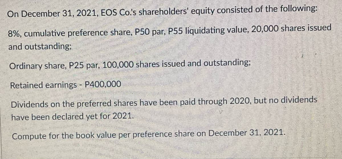 On December 31, 2021, EOS Co's shareholders' equity consisted of the following:
8%, cumulative preference share, P50 par, P55 liquidating value, 20,000 shares issued
and outstanding;
Ordinary share, P25 par, 100,000 shares issued and outstanding;
Retained earnings P400,000
Dividends on the preferred shares have been paid through 2020, but no dividends
have been declared yet for 2021.
Compute for the book value per preference share on December 31, 2021.
