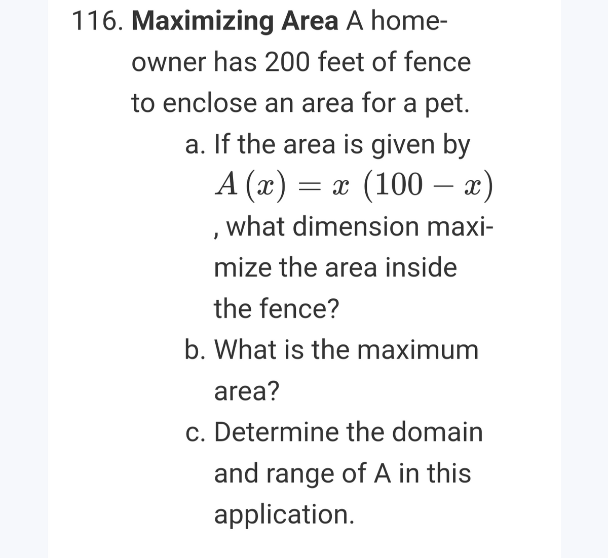 116. Maximizing Area A home-
owner has 200 feet of fence
to enclose an area for a pet.
a. If the area is given by
A (x) = x (100 – x)
, what dimension maxi-
mize the area inside
the fence?
b. What is the maximum
area?
c. Determine the domain
and range of A in this
application.
