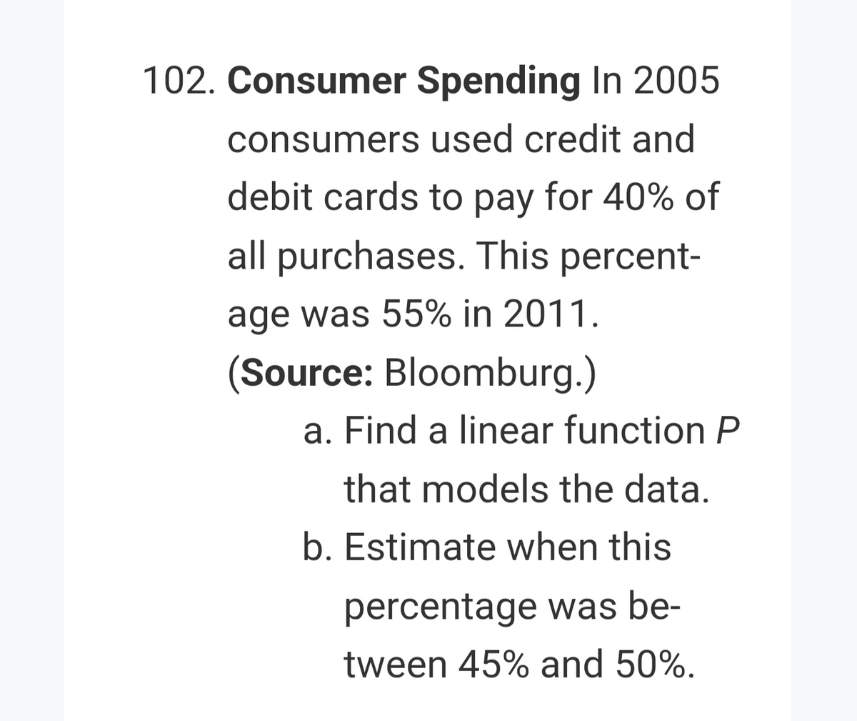 102. Consumer Spending In 2005
consumers used credit and
debit cards to pay for 40% of
all purchases. This percent-
age was 55% in 2011.
(Source: Bloomburg.)
a. Find a linear function P
that models the data.
b. Estimate when this
percentage was be-
tween 45% and 50%.
