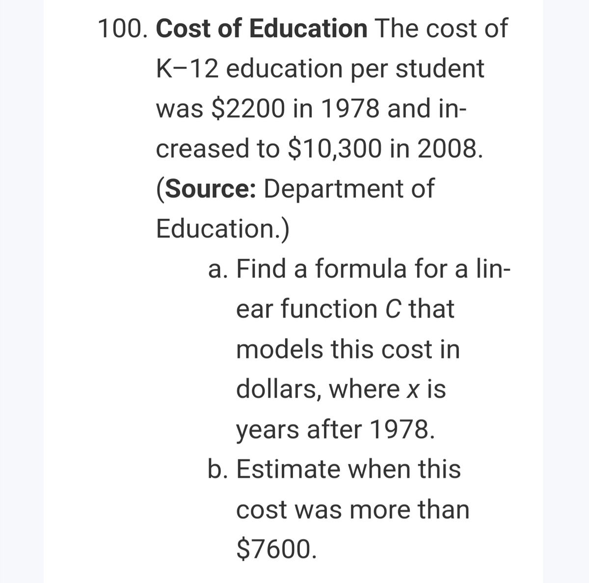 100. Cost of Education The cost of
K-12 education per student
was $2200 in 1978 and in-
creased to $10,300 in 2008.
(Source: Department of
Education.)
a. Find a formula for a lin-
ear function C that
models this cost in
dollars, where x is
years after 1978.
b. Estimate when this
cost was more than
$7600.
