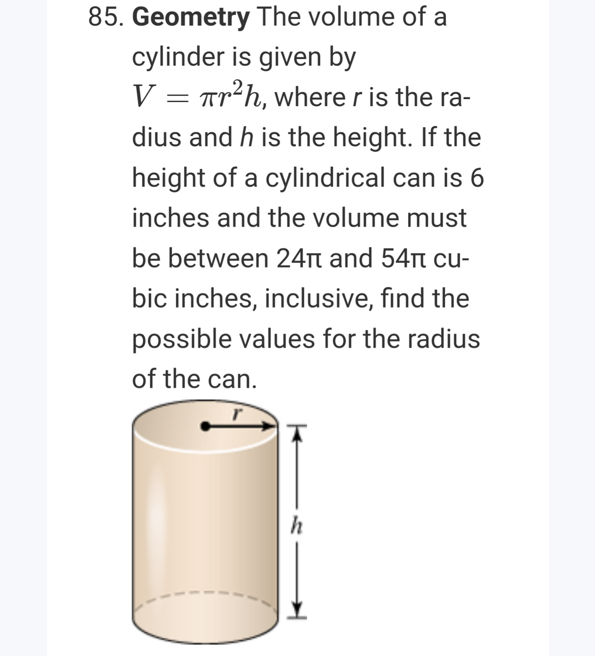 85. Geometry The volume of a
cylinder is given by
V = Tr²h, where r is the ra-
dius and h is the height. If the
height of a cylindrical can is 6
inches and the volume must
be between 24Tt and 54t cu-
bic inches, inclusive, find the
possible values for the radius
of the can.
h
