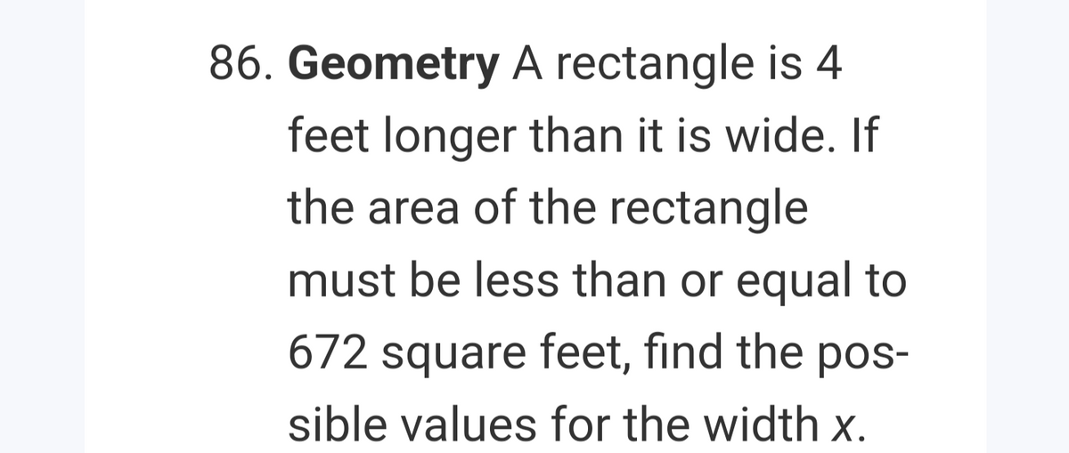 86. Geometry A rectangle is 4
feet longer than it is wide. If
the area of the rectangle
must be less than or equal to
672 square feet, find the pos-
sible values for the width x.
