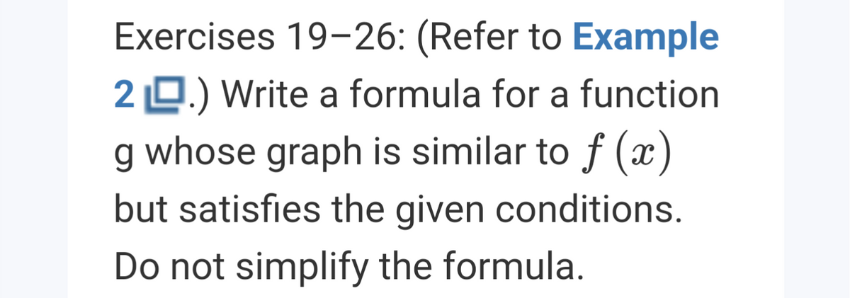 Exercises 19-26: (Refer to Example
2 0.) Write a formula for a function
g whose graph is similar to f (x
but satisfies the given conditions.
Do not simplify the formula.
