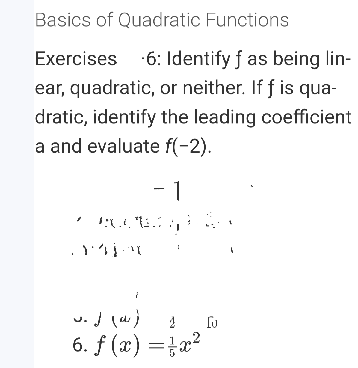 Basics of Quadratic Functions
·6: Identify f as being lin-
ear, quadratic, or neither. If f is qua-
Exercises
dratic, identify the leading coefficient
a and evaluate f(-2).
-1
w.j (w)
6. ƒ (x) =}a²
