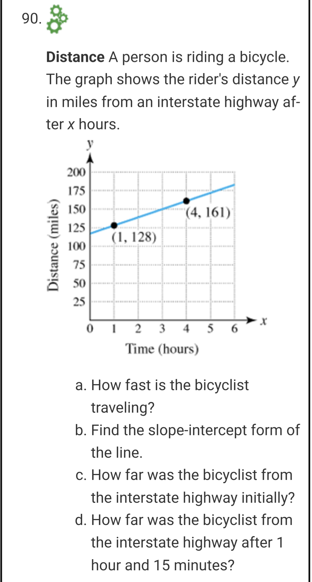 90.
Distance A person is riding a bicycle.
The graph shows the rider's distance y
in miles from an interstate highway af-
ter x hours.
200
175
150
(4, 161)
125
(1, 128)
100
75
50
25
3
4
5
6
Time (hours)
a. How fast is the bicyclist
traveling?
b. Find the slope-intercept form of
the line.
c. How far was the bicyclist from
the interstate highway initially?
d. How far was the bicyclist from
the interstate highway after 1
hour and 15 minutes?
Distance (miles)
