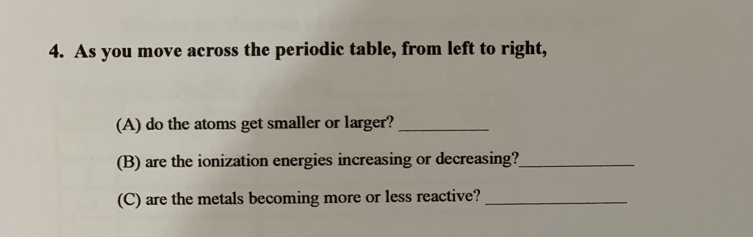 4. As you move across the periodic table, from left to right,
(A) do the atoms get smaller or larger?
(B) are the ionization energies increasing or decreasing?
(C) are the metals becoming more or less reactive?

