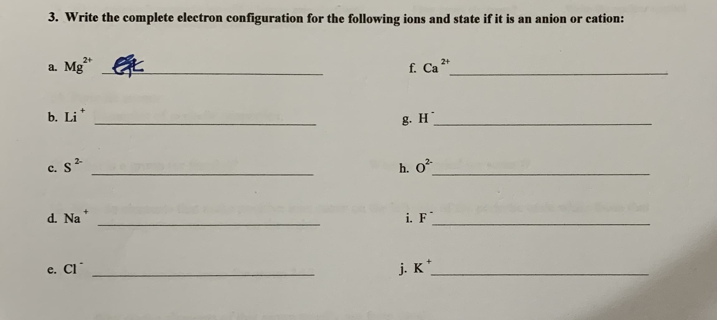 3. Write the complete electron configuration for the following ions and state if it is an anion or cation:
a. Mg*
2+
2+
f. Ca
b. Li
g. H
C. S2
h. O?
d. Na
i. F
e. Cl
j. K*
