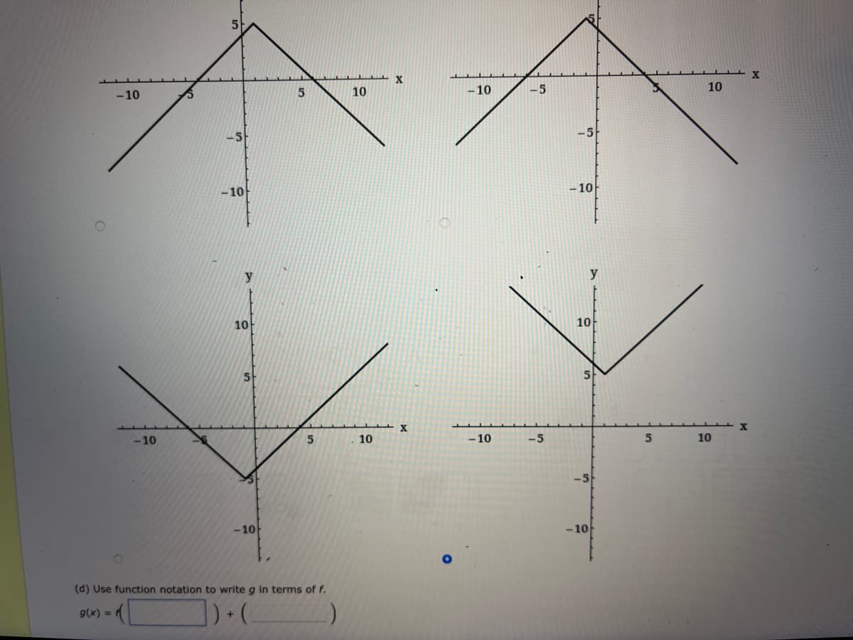 X
10
-10
- 5
10
- 10
- 10
-10
y
y
10
10
5-
-10
10
-10
-5
10
-5
-10
-10
(d) Use function notation to write g in terms of f.
g(x) =
