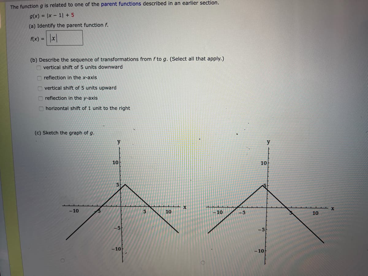 The function g is related to one of the parent functions described in an earlier section.
g(x) = |x – 1| + 5
(a) Identify the parent function f.
f(x) =
(b) Describe the sequence of transformations from f to g. (Select all that apply.)
O vertical shift of 5 units downward
O reflection in the x-axis
n vertical shift of 5 units upward
reflection in the y-axis
O horizontal shift of 1 unit to the right
(c) Sketch the graph of g.
y
y
10
10
-10
10
10
-5
10
-5
-10
- 10
O O O 0
