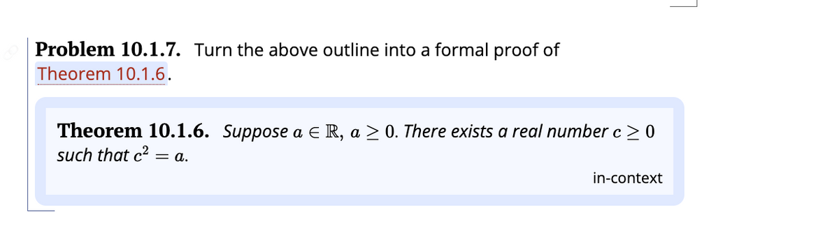 Problem 10.1.7. Turn the above outline into a formal proof of
Theorem 10.1.6.
Theorem 10.1.6. Suppose a € R, a ≥ 0. There exists a real number c ≥ 0
such that c² = a.
in-context