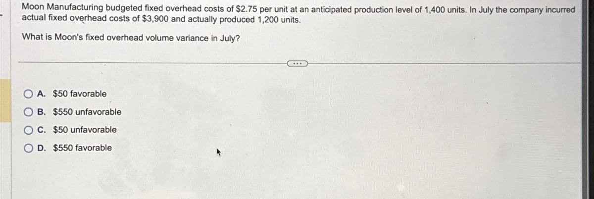 Moon Manufacturing budgeted fixed overhead costs of $2.75 per unit at an anticipated production level of 1,400 units. In July the company incurred
actual fixed overhead costs of $3,900 and actually produced 1,200 units.
What is Moon's fixed overhead volume variance in July?
OA. $50 favorable
OB. $550 unfavorable
C. $50 unfavorable
OD. $550 favorable