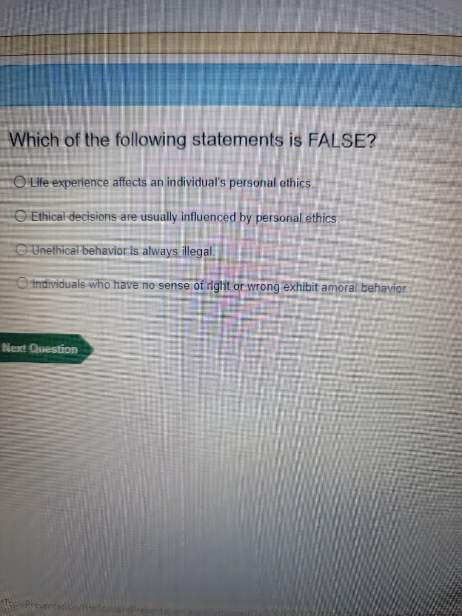 Which of the following statements is FALSE?
O Life experience affects an individual's personal ethics,
O Ethical decisions are usually influenced by personal ethics.
O Unethical behavior is always illegal.
O Individuals who have no sense of right or wrong exhibit amoral behavior.
Next Question
TopPresentation/frmStudentPres
