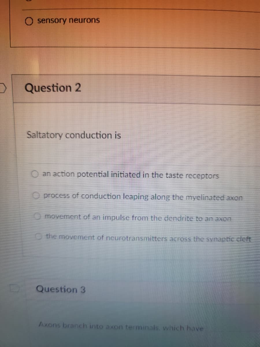 sensory neurons
Question 2
Saltatory conduction is
O an action potential initiated in the taste receptors
O process of conduction leaping along the myelinated axon
movement of an impulse from the dendrite to an axon
O the movement of neurotransmitters across the synaptic cle
Question 3
Axons branch into axon terminals. which have
